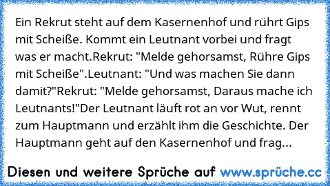 Ein Rekrut steht auf dem Kasernenhof und rührt Gips mit Scheiße. Kommt ein Leutnant vorbei und fragt was er macht.
Rekrut: "Melde gehorsamst, Rühre Gips mit Scheiße".
Leutnant: "Und was machen Sie dann damit?"
Rekrut: "Melde gehorsamst, Daraus mache ich Leutnants!"
Der Leutnant läuft rot an vor Wut, rennt zum Hauptmann und erzählt ihm die Geschichte. Der Hauptmann geht auf den Kasernenhof und frag...