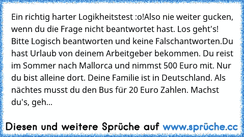 Ein richtig harter Logikheitstest :o!
Also nie weiter gucken, wenn du die Frage nicht beantwortet hast. Los geht's! Bitte Logisch beantworten und keine Falschantworten.
Du hast Urlaub von deinem Arbeitgeber bekommen. Du reist im Sommer nach Mallorca und nimmst 500 Euro mit. Nur du bist alleine dort. Deine Familie ist in Deutschland. Als nächtes musst du den Bus für 20 Euro Zahlen. Machst du's, ...