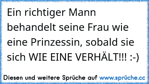 Ein richtiger Mann behandelt seine Frau wie eine Prinzessin, sobald sie sich WIE EINE VERHÄLT!!! :-)