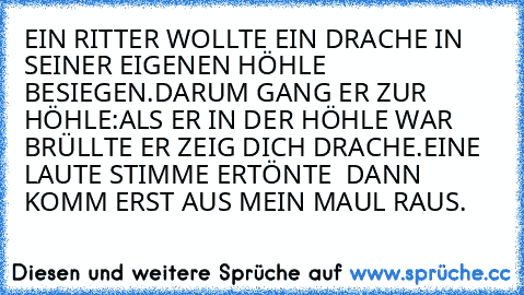 EIN RITTER WOLLTE EIN DRACHE IN SEINER EIGENEN HÖHLE BESIEGEN.DARUM GANG ER ZUR HÖHLE:ALS ER IN DER HÖHLE WAR BRÜLLTE ER ZEIG DICH DRACHE.EINE LAUTE STIMME ERTÖNTE  DANN KOMM ERST AUS MEIN MAUL RAUS.