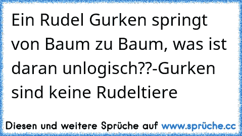 Ein Rudel Gurken springt von Baum zu Baum, was ist daran unlogisch??
-Gurken sind keine Rudeltiere