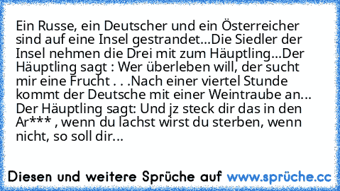 Ein Russe, ein Deutscher und ein Österreicher sind auf eine Insel gestrandet...
Die Siedler der Insel nehmen die Drei mit zum Häuptling...
Der Häuptling sagt : Wer überleben will, der sucht mir eine Frucht . . .
Nach einer viertel Stunde kommt der Deutsche mit einer Weintraube an... 
Der Häuptling sagt: Und jz steck dir das in den Ar*** , wenn du lachst wirst du sterben, wenn nicht, so soll dir...