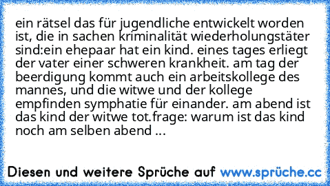 ein rätsel das für jugendliche entwickelt worden ist, die in sachen kriminalität wiederholungstäter sind:
ein ehepaar hat ein kind. eines tages erliegt der vater einer schweren krankheit. am tag der beerdigung kommt auch ein arbeitskollege des mannes, und die witwe und der kollege empfinden symphatie für einander. am abend ist das kind der witwe tot.
frage: warum ist das kind noch am selben abend ...