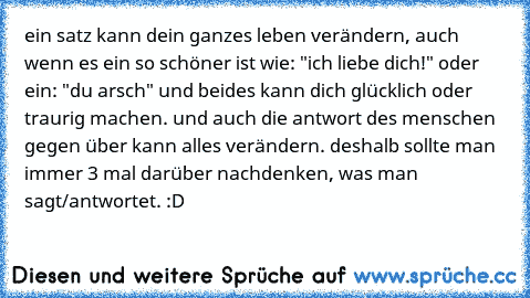 ein satz kann dein ganzes leben verändern, auch wenn es ein so schöner ist wie: "ich liebe dich!" oder ein: "du arsch" und beides kann dich glücklich oder traurig machen. und auch die antwort des menschen gegen über kann alles verändern. deshalb sollte man immer 3 mal darüber nachdenken, was man sagt/antwortet. :D