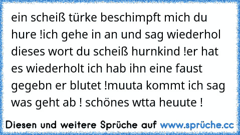 ein scheiß türke beschimpft mich du hure !
ich gehe in an und sag wiederhol dieses wort du scheiß hurnkind !
er hat es wiederholt ich hab ihn eine faust gegebn er blutet !
muuta kommt ich sag was geht ab ! schönes wtta heuute !