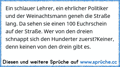 Ein schlauer Lehrer, ein ehrlicher Politiker und der Weinachtsmann geneh die Straße lang. Da sehen sie einen 100 Euchrschein auf der Straße. Wer von den dreien schnappt sich den Hunderter zuerst?
Keiner, denn keinen von den drein gibt es.