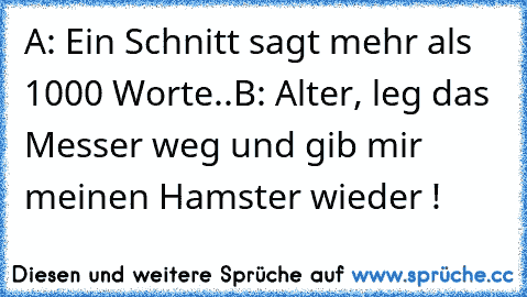 A: Ein Schnitt sagt mehr als 1000 Worte..
B: Alter, leg das Messer weg und gib mir meinen Hamster wieder !