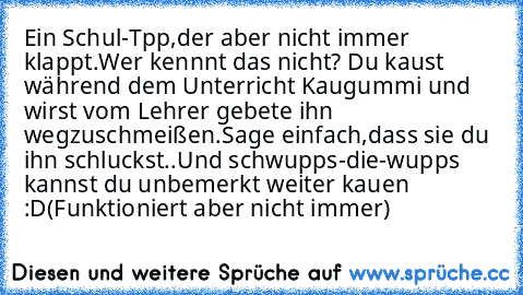 Ein Schul-Tpp,der aber nicht immer klappt.
Wer kennnt das nicht? Du kaust während dem Unterricht Kaugummi und wirst vom Lehrer gebete ihn wegzuschmeißen.Sage einfach,dass sie du ihn schluckst..Und schwupps-die-wupps kannst du unbemerkt weiter kauen :D
(Funktioniert aber nicht immer)