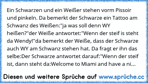 Ein Schwarzen und ein Weißer stehen vorm Pissoir und pinkeln. Da bemerkt der Schwarze ein Tattoo am Schwanz des Weißen:
"ja was soll denn WY heißen?"
der Weiße antwortet:
"Wenn der steif is steht da Wendy!"
da bemerkt der Weiße, dass der Schwarze auch WY am Schwanz stehen hat. Da fragt er ihn das selbe:
Der Schwarze antwortet darauf:"Wenn der steif ist, dann steht da:Welcome to Miami and have a ni...