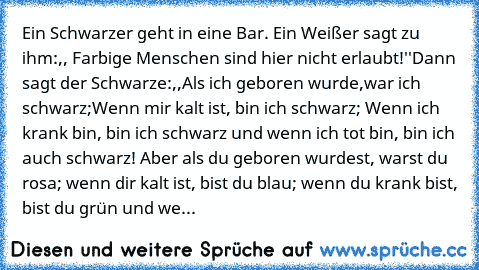 Ein Schwarzer geht in eine Bar. Ein Weißer sagt zu ihm:,, Farbige Menschen sind hier nicht erlaubt!''
Dann sagt der Schwarze:,,Als ich geboren wurde,war ich schwarz;Wenn mir kalt ist, bin ich schwarz; Wenn ich krank bin, bin ich schwarz und wenn ich tot bin, bin ich auch schwarz! Aber als du geboren wurdest, warst du rosa; wenn dir kalt ist, bist du blau; wenn du krank bist, bist du grün und we...