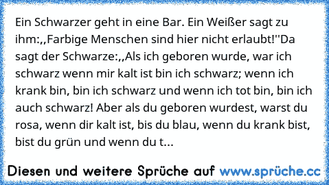 Ein Schwarzer geht in eine Bar. Ein Weißer sagt zu ihm:,,Farbige Menschen sind hier nicht erlaubt!''
Da sagt der Schwarze:,,Als ich geboren wurde, war ich schwarz wenn mir kalt ist bin ich schwarz; wenn ich krank bin, bin ich schwarz und wenn ich tot bin, bin ich auch schwarz! Aber als du geboren wurdest, warst du rosa, wenn dir kalt ist, bis du blau, wenn du krank bist, bist du grün und wenn d...