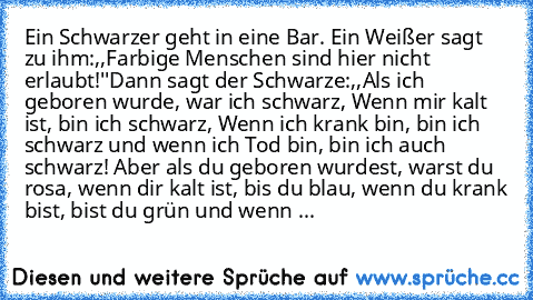 Ein Schwarzer geht in eine Bar. Ein Weißer sagt zu ihm:,,Farbige Menschen sind hier nicht erlaubt!''
Dann sagt der Schwarze:,,Als ich geboren wurde, war ich schwarz, Wenn mir kalt ist, bin ich schwarz, Wenn ich krank bin, bin ich schwarz und wenn ich Tod bin, bin ich auch schwarz! Aber als du geboren wurdest, warst du rosa, wenn dir kalt ist, bis du blau, wenn du krank bist, bist du grün und we...