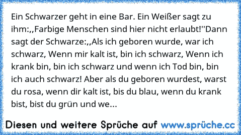 Ein Schwarzer geht in eine Bar. Ein Weißer sagt zu ihm:,,Farbige Menschen sind hier nicht erlaubt!''
Dann sagt der Schwarze:,,Als ich geboren wurde, war ich schwarz, Wenn mir kalt ist, bin ich schwarz, Wenn ich krank bin, bin ich schwarz und wenn ich Tod bin, bin ich auch schwarz! Aber als du geboren wurdest, warst du rosa, wenn dir kalt ist, bis du blau, wenn du krank bist, bist du grün und we...