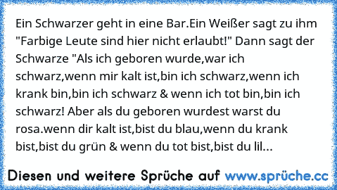 Ein Schwarzer geht in eine Bar.Ein Weißer sagt zu ihm "Farbige Leute sind hier nicht erlaubt!" Dann sagt der Schwarze "Als ich geboren wurde,war ich schwarz,wenn mir kalt ist,bin ich schwarz,wenn ich krank bin,bin ich schwarz & wenn ich tot bin,bin ich schwarz! Aber als du geboren wurdest warst du rosa.wenn dir kalt ist,bist du blau,wenn du krank bist,bist du grün & wenn du tot bist,bist du lil...