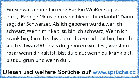 Ein Schwarzer geht in eine Bar.Ein Weißer sagt zu ihm:,, Farbige Menschen sind hier nicht erlaubt!" Dann sagt der Schwarze:,,Als ich geboren wurde,war ich schwarz;Wenn mir kalt ist, bin ich schwarz; Wenn ich krank bin, bin ich schwarz und wenn ich tot bin, bin ich auch schwarz!Aber als du geboren wurdest, warst du rosa; wenn dir kalt ist, bist du blau; wenn du krank bist, bist du grün und wenn ...