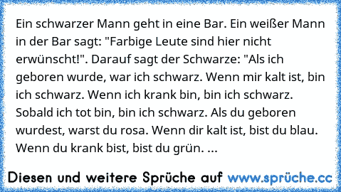 Ein schwarzer Mann geht in eine Bar. Ein weißer Mann in der Bar sagt: "Farbige Leute sind hier nicht erwünscht!". Darauf sagt der Schwarze: "Als ich geboren wurde, war ich schwarz. Wenn mir kalt ist, bin ich schwarz. Wenn ich krank bin, bin ich schwarz. Sobald ich tot bin, bin ich schwarz. Als du geboren wurdest, warst du rosa. Wenn dir kalt ist, bist du blau. Wenn du krank bist, bist du grün. Sob...