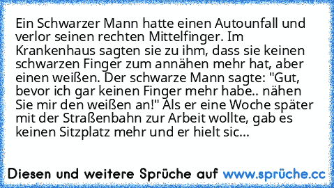 Ein Schwarzer Mann hatte einen Autounfall und verlor seinen rechten Mittelfinger. Im Krankenhaus sagten sie zu ihm, dass sie keinen schwarzen Finger zum annähen mehr hat, aber einen weißen. Der schwarze Mann sagte: "Gut, bevor ich gar keinen Finger mehr habe.. nähen Sie mir den weißen an!" Als er eine Woche später mit der Straßenbahn zur Arbeit wollte, gab es keinen Sitzplatz mehr und er hielt sic...