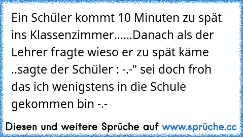 Ein Schüler kommt 10 Minuten zu spät ins Klassenzimmer......
Danach als der Lehrer fragte wieso er zu spät käme ..
sagte der Schüler : -.-" sei doch froh das ich wenigstens in die Schule gekommen bin -.-