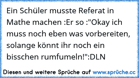 Ein Schüler musste Referat in Mathe machen :
Er so :"Okay ich muss noch eben was vorbereiten, solange könnt ihr noch ein bisschen rumfumeln!"
:D
LN