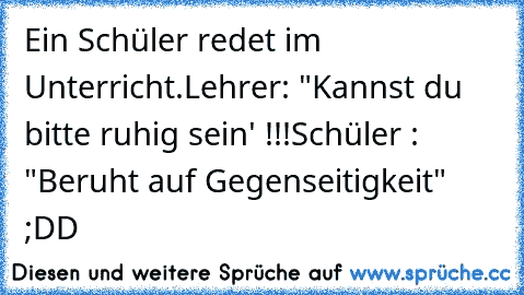 Ein Schüler redet im Unterricht.
Lehrer: "Kannst du bitte ruhig sein' !!!
Schüler : "Beruht auf Gegenseitigkeit" ;DD