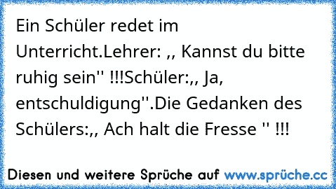 Ein Schüler redet im Unterricht.
Lehrer: ,, Kannst du bitte ruhig sein'' !!!
Schüler:,, Ja, entschuldigung''.
Die Gedanken des Schülers:,, Ach halt die Fresse '' !!!