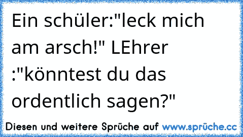 Ein schüler:"leck mich am arsch!" LEhrer :"könntest du das ordentlich sagen?"