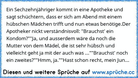 Ein Sechzehnjähriger kommt in eine Apotheke und sagt schüchtern, dass er sich am Abend mit einem hübschen Mädchen trifft und nun etwas benötige.
Der Apotheker nickt verständnisvoll: "Brauchst' ein Kondom?"
"Ja, und ausserdem wäre da noch die Mutter von dem Mädel, die ist sehr hübsch und vielleicht geht ja mit der auch was ..."
"Brauchst' noch ein zweites?"
"Hmm, ja."
"Hast schon recht, mein Jun...