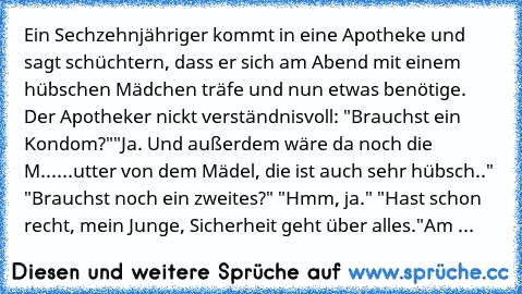 Ein Sechzehnjähriger kommt in eine Apotheke und sagt schüchtern, dass er sich am Abend mit einem hübschen Mädchen träfe und nun etwas benötige. Der Apotheker nickt verständnisvoll: "Brauchst´ ein Kondom?"
"Ja. Und außerdem wäre da noch die M......utter von dem Mädel, die ist auch sehr hübsch.." "Brauchst´ noch ein zweites?" "Hmm, ja." "Hast schon recht, mein Junge, Sicherheit geht über alles."
...