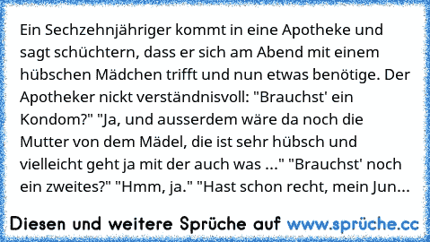 Ein Sechzehnjähriger kommt in eine Apotheke und sagt schüchtern, dass er sich am Abend mit einem hübschen Mädchen trifft und nun etwas benötige. Der Apotheker nickt verständnisvoll: "Brauchst' ein Kondom?" "Ja, und ausserdem wäre da noch die Mutter von dem Mädel, die ist sehr hübsch und vielleicht geht ja mit der auch was ..." "Brauchst' noch ein zweites?" "Hmm, ja." "Hast schon recht, mein Jun...