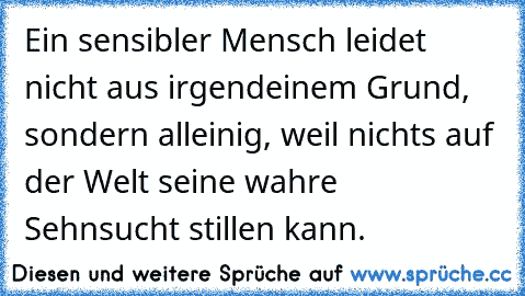 Ein sensibler Mensch leidet nicht aus irgendeinem Grund, sondern alleinig, weil nichts auf der Welt seine wahre Sehnsucht stillen kann.