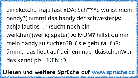 ein sketch... naja fast xD
A: Sch***e wo ist mein handy?
( nimmt das handy der schwester)
A: achja lautlos -.-' (sucht noch ein weilchen)
(wenig später) 
A: MUM? hilfst du mir mein handy zu suchen?
B: ( sie geht rauf )
B: ämm... das liegt auf deinem nachtkästchen
Wer das kennt pls LIKEN :D ♥