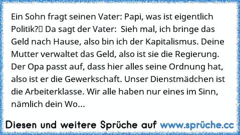 Ein Sohn fragt seinen Vater: „Papi, was ist eigentlich Politik?“ Da sagt der Vater: „ Sieh mal, ich bringe das Geld nach Hause, also bin ich der Kapitalismus. Deine Mutter verwaltet das Geld, also ist sie die Regierung. Der Opa passt auf, dass hier alles seine Ordnung hat, also ist er die Gewerkschaft. Unser Dienstmädchen ist die Arbeiterklasse. Wir alle haben nur eines im Sinn, nämlich dein Wohle...