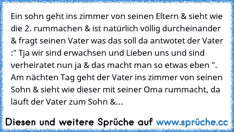 Ein sohn geht ins zimmer von seinen Eltern & sieht wie die 2. rummachen & ist natürlich völlig durcheinander & fragt seinen Vater was das soll da antwotet der Vater :" Tja wir sind erwachsen und Lieben uns und sind verheiratet nun ja & das macht man so etwas eben ". Am nächten Tag geht der Vater ins zimmer von seinen Sohn & sieht wie dieser mit seiner Oma rummacht, da läuft der Vater zum Sohn &...