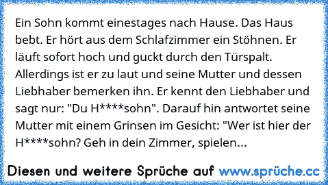 Ein Sohn kommt einestages nach Hause. Das Haus bebt. Er hört aus dem Schlafzimmer ein Stöhnen. Er läuft sofort hoch und guckt durch den Türspalt. Allerdings ist er zu laut und seine Mutter und dessen Liebhaber bemerken ihn. Er kennt den Liebhaber und sagt nur: "Du H****sohn". Darauf hin antwortet seine Mutter mit einem Grinsen im Gesicht: "Wer ist hier der H****sohn? Geh in dein Zimmer, spielen...