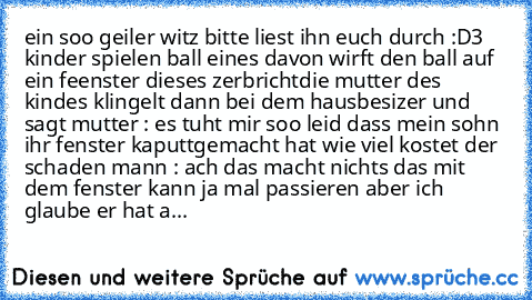 ein soo geiler witz bitte liest ihn euch durch :D
3 kinder spielen ball eines davon wirft den ball auf ein feenster dieses zerbricht
die mutter des kindes klingelt dann bei dem hausbesizer und sagt 
mutter : es tuht mir soo leid dass mein sohn ihr fenster kaputtgemacht hat wie viel kostet der schaden 
mann : ach das macht nichts das mit dem fenster kann ja mal passieren aber ich glaube er hat a...