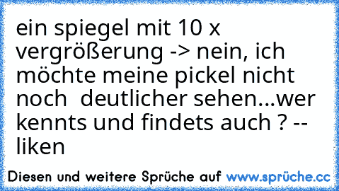 ein spiegel mit 10 x vergrößerung -> nein, ich möchte meine pickel nicht noch  deutlicher sehen...
wer kennts und findets auch ? -- liken