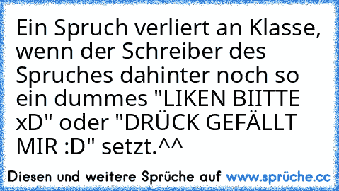 Ein Spruch verliert an Klasse, wenn der Schreiber des Spruches dahinter noch so ein dummes "LIKEN BIITTE xD" oder "DRÜCK GEFÄLLT MIR :D" setzt.
^^