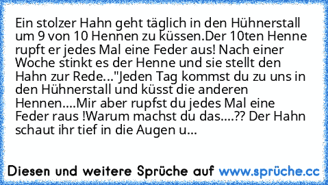 Ein stolzer Hahn geht täglich in den Hühnerstall um 9 von 10 Hennen zu küssen.
Der 10ten Henne rupft er jedes Mal eine Feder aus! 
Nach einer Woche stinkt es der Henne und sie stellt den Hahn zur Rede...
"Jeden Tag kommst du zu uns in den Hühnerstall und küsst die anderen Hennen....
Mir aber rupfst du jedes Mal eine Feder raus !
Warum machst du das....?? 
Der Hahn schaut ihr tief in die Augen u...