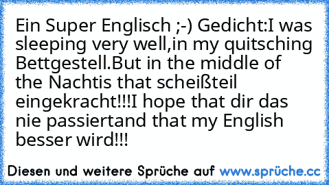 Ein Super Englisch ;-) Gedicht:
I was sleeping very well,
in my quitsching Bettgestell.
But in the middle of the Nacht
is that scheißteil eingekracht!!!
I hope that dir das nie passiert
and that my English besser wird!!!