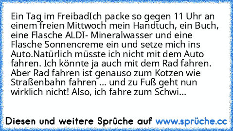 Ein Tag im Freibad
Ich packe so gegen 11 Uhr an einem freien Mittwoch mein Handtuch, ein Buch, eine Flasche ALDI- Mineralwasser und eine Flasche Sonnencreme ein und setze mich ins Auto.
Natürlich müsste ich nicht mit dem Auto fahren. Ich könnte ja auch mit dem Rad fahren. Aber Rad fahren ist genauso zum Kotzen wie Straßenbahn fahren ... und zu Fuß geht nun wirklich nicht! Also, ich fahre zum Schwi...