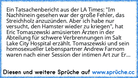 Ein Tatsachenbericht aus der LA Times: "Im Nachhinein gesehen war der große Fehler, das Streichholz anzuzünden. Aber ich habe nur versucht, den Hamster wieder zu kriegen", hat Eric Tomaszewski amüsierten Ärzten in der Abteilung für schwere Verbrennungen im Salt Lake City Hospital erzählt. Tomaszewski und sein homosexueller Lebenspartner Andrew Farnom waren nach einer Session der intimen Art zur...