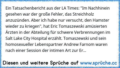 Ein Tatsachenbericht aus der LA Times: "Im Nachhinein gesehen war der große Fehler, das Streichholz anzuzünden. Aber ich habe nur versucht, den Hamster wieder zu kriegen", hat Eric Tomaszewski amüsierten Ärzten in der Abteilung für schwere Verbrennungen im Salt Lake City Hospital erzählt. Tomaszewski und sein homosexueller Lebenspartner Andrew Farnom waren nach einer Session der intimen Art zur...