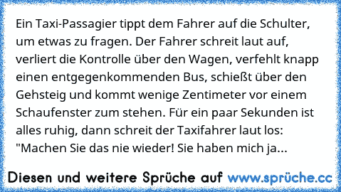 Ein Taxi-Passagier tippt dem Fahrer auf die Schulter, um etwas zu fragen. Der Fahrer schreit laut auf, verliert die Kontrolle über den Wagen, verfehlt knapp einen entgegenkommenden Bus, schießt über den Gehsteig und kommt wenige Zentimeter vor einem Schaufenster zum stehen. Für ein paar Sekunden ist alles ruhig, dann schreit der Taxifahrer laut los: "Machen Sie das nie wieder! Sie haben mich ja...