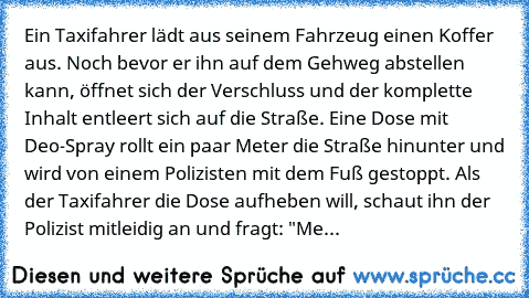 Ein Taxifahrer lädt aus seinem Fahrzeug einen Koffer aus. Noch bevor er ihn auf dem Gehweg abstellen kann, öffnet sich der Verschluss und der komplette Inhalt entleert sich auf die Straße. Eine Dose mit Deo-Spray rollt ein paar Meter die Straße hinunter und wird von einem Polizisten mit dem Fuß gestoppt. Als der Taxifahrer die Dose aufheben will, schaut ihn der Polizist mitleidig an und fragt: ...