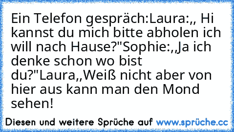 Ein Telefon gespräch:
Laura:,, Hi kannst du mich bitte abholen ich will nach Hause?"
Sophie:,,Ja ich denke schon wo bist du?"
Laura,,Weiß nicht aber von hier aus kann man den Mond sehen!