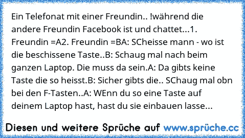 Ein Telefonat mit einer Freundin.. !
während die andere Freundin Facebook ist und chattet...
1. Freundin =A
2. Freundin =B
A: SCheisse mann - wo ist die beschissene Taste..
B: Schaug mal nach beim ganzen Laptop. Die muss da sein.
A: Da gibts keine Taste die so heisst.
B: Sicher gibts die.. SChaug mal obn bei den F-Tasten..
A: WEnn du so eine Taste auf deinem Laptop hast, hast du sie einbauen lasse...