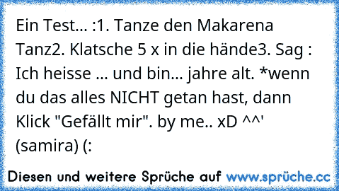 Ein Test... :
1. Tanze den Makarena Tanz
2. Klatsche 5 x in die hände
3. Sag : Ich heisse ... und bin... jahre alt. *
wenn du das alles NICHT getan hast, dann Klick "Gefällt mir". 
by me.. xD ^^' (samira) (: