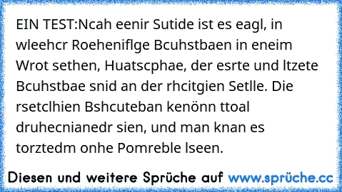 EIN TEST:
Ncah eenir Sutide ist es eagl, in wleehcr Roeheniflge Bcuhstbaen in eneim Wrot sethen, Huatscphae, der esrte und ltzete Bcuhstbae snid an der rhcitgien Setlle. Die rsetclhien Bshcuteban kenönn ttoal druhecnianedr sien, und man knan es torztedm onhe Pomreble lseen.