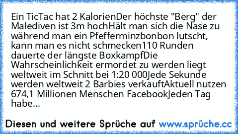 Ein TicTac hat 2 Kalorien
Der höchste "Berg" der Malediven ist 3m hoch
Hält man sich die Nase zu während man ein Pfefferminzbonbon lutscht, kann man es nicht schmecken
110 Runden dauerte der längste Boxkampf
Die Wahrscheinlichkeit ermordet zu werden liegt weltweit im Schnitt bei 1:20 000
Jede Sekunde werden weltweit 2 Barbies verkauft
Aktuell nutzen 674,1 Millionen Menschen Facebook
Jeden Tag h...