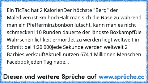 Ein TicTac hat 2 Kalorien
Der höchste "Berg" der Malediven ist 3m hoch
Hält man sich die Nase zu während man ein Pfefferminzbonbon lutscht, kann man es nicht schmecken
110 Runden dauerte der längste Boxkampf
Die Wahrscheinlichkeit ermordet zu werden liegt weltweit im Schnitt bei 1:20 000
Jede Sekunde werden weltweit 2 Barbies verkauft
Aktuell nutzen 674,1 Millionen Menschen Facebook
Jeden Tag h...